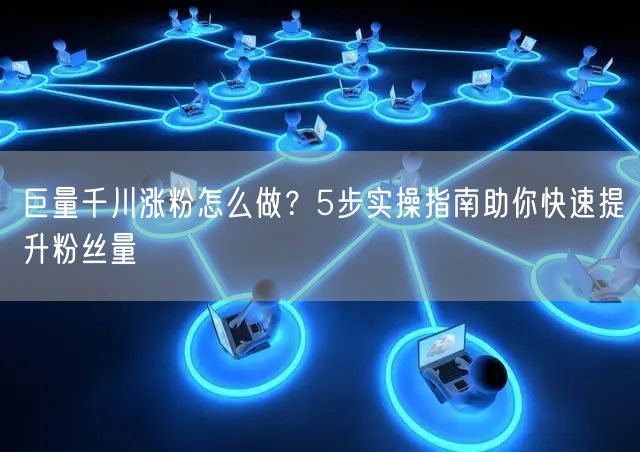 巨量千川涨粉怎么做？5步实操指南助你快速提升粉丝量