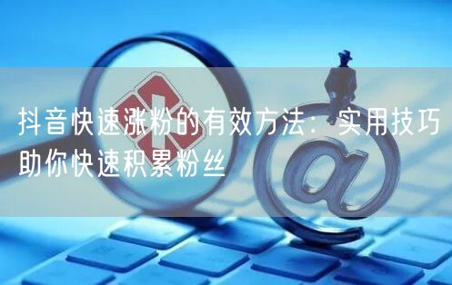 抖音快速涨粉的有效方法：实用技巧助你快速积累粉丝