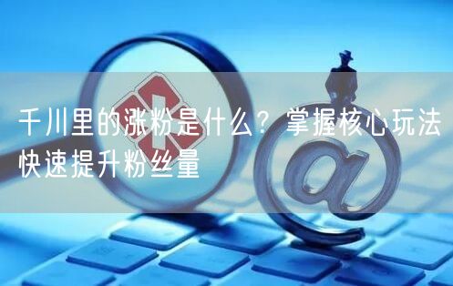 千川里的涨粉是什么？掌握核心玩法快速提升粉丝量