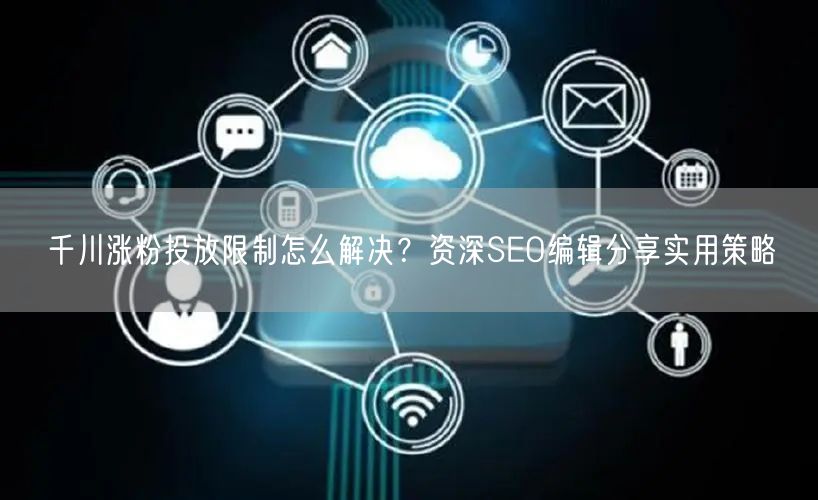 千川涨粉投放限制怎么解决？资深SEO编辑分享实用策略