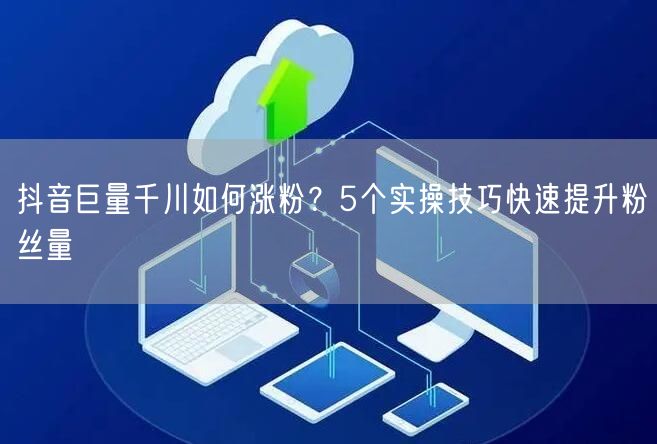 抖音巨量千川如何涨粉？5个实操技巧快速提升粉丝量