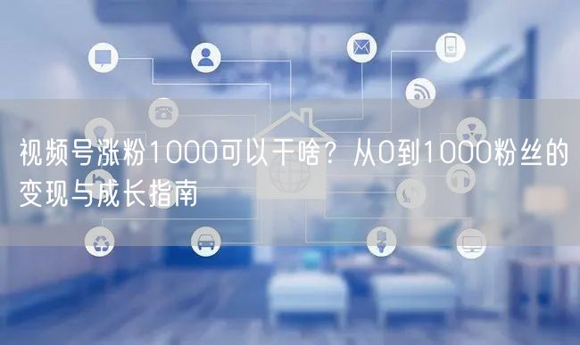 视频号涨粉1000可以干啥？从0到1000粉丝的变现与成长指南