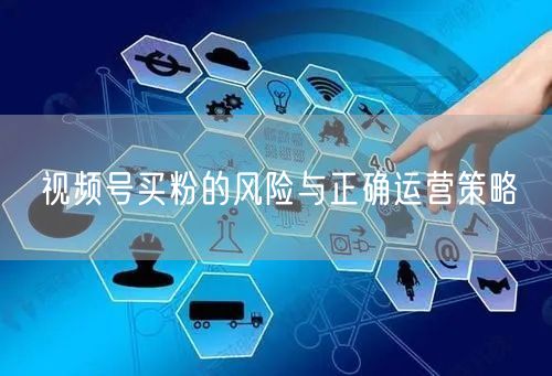 视频号买粉的风险与正确运营策略