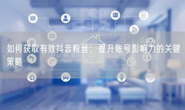 如何获取有效抖音粉丝：提升账号影响力的关键策略
