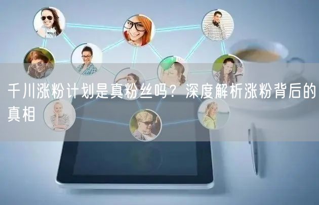 千川涨粉计划是真粉丝吗？深度解析涨粉背后的真相